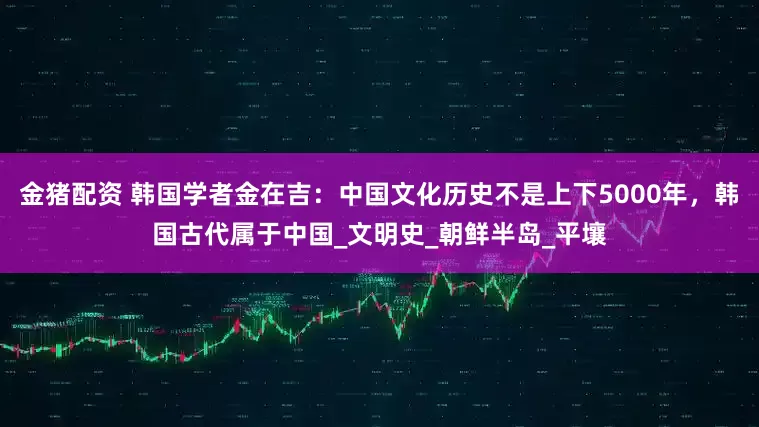 金猪配资 韩国学者金在吉：中国文化历史不是上下5000年，韩国古代属于中国_文明史_朝鲜半岛_平壤