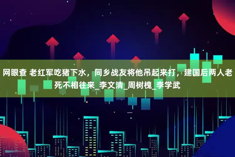 网眼查 老红军吃猪下水，同乡战友将他吊起来打，建国后两人老死不相往来_李文清_周树槐_李学武