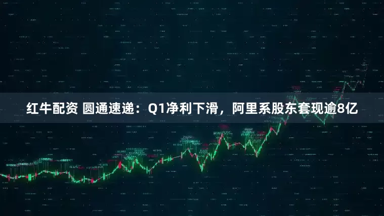 红牛配资 圆通速递：Q1净利下滑，阿里系股东套现逾8亿