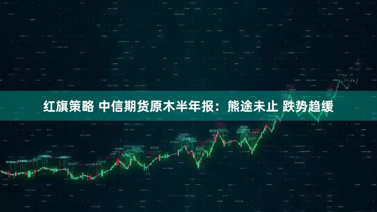 红旗策略 中信期货原木半年报：熊途未止 跌势趋缓