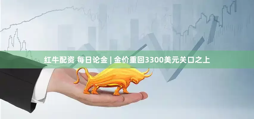 红牛配资 每日论金 | 金价重回3300美元关口之上