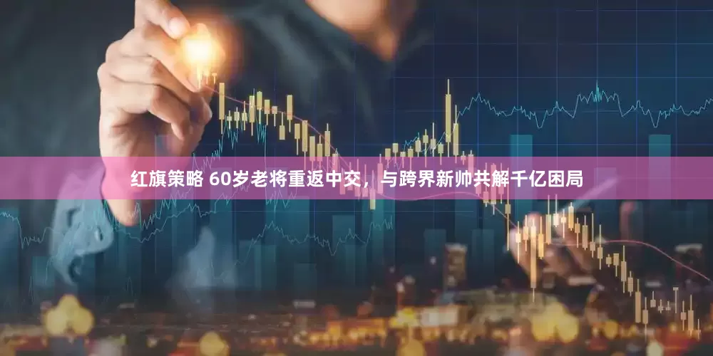 红旗策略 60岁老将重返中交，与跨界新帅共解千亿困局