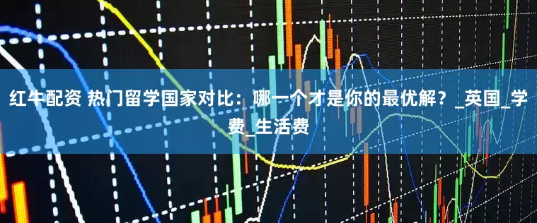 红牛配资 热门留学国家对比：哪一个才是你的最优解？_英国_学费_生活费
