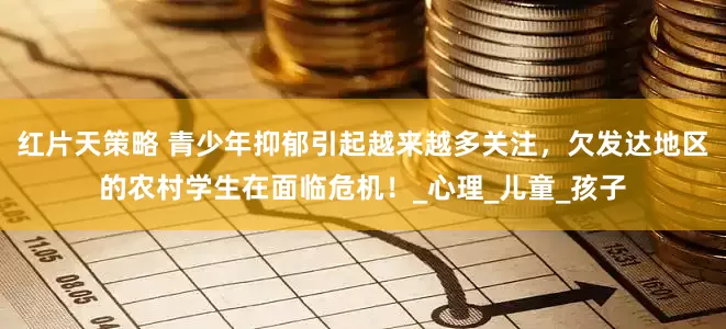 红片天策略 青少年抑郁引起越来越多关注，欠发达地区的农村学生在面临危机！_心理_儿童_孩子