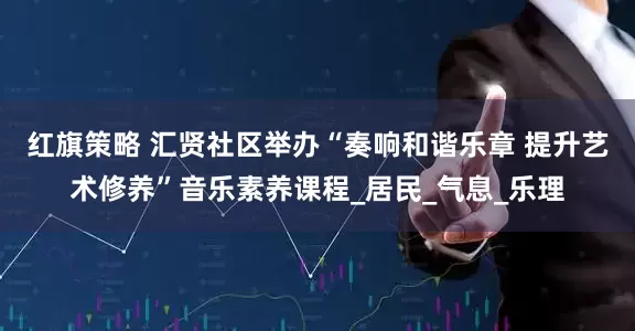 红旗策略 汇贤社区举办“奏响和谐乐章 提升艺术修养”音乐素养课程_居民_气息_乐理