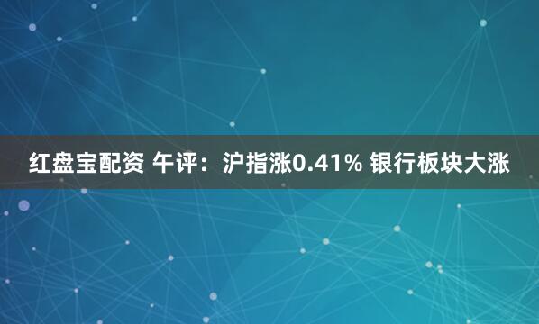 红盘宝配资 午评：沪指涨0.41% 银行板块大涨