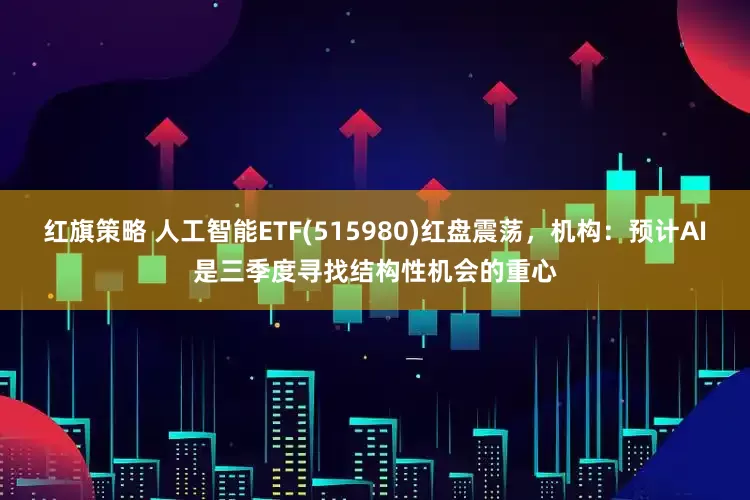 红旗策略 人工智能ETF(515980)红盘震荡，机构：预计AI是三季度寻找结构性机会的重心