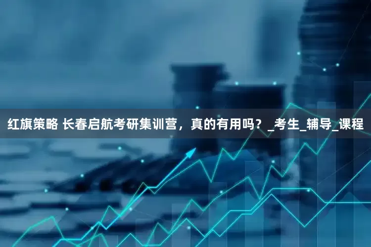 红旗策略 长春启航考研集训营，真的有用吗？_考生_辅导_课程