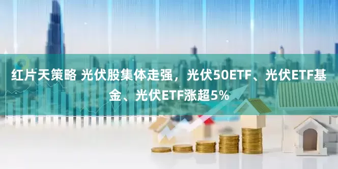 红片天策略 光伏股集体走强，光伏50ETF、光伏ETF基金、光伏ETF涨超5%