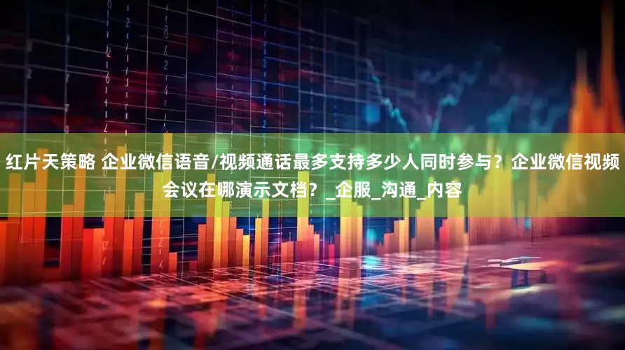 红片天策略 企业微信语音/视频通话最多支持多少人同时参与？企业微信视频会议在哪演示文档？_企服_沟通_内容