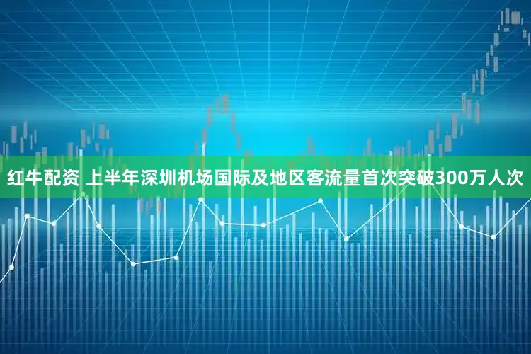 红牛配资 上半年深圳机场国际及地区客流量首次突破300万人次