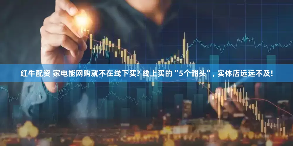 红牛配资 家电能网购就不在线下买? 线上买的“5个甜头”, 实体店远远不及!
