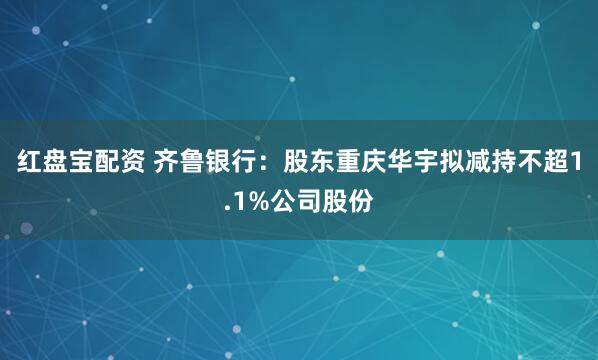 红盘宝配资 齐鲁银行：股东重庆华宇拟减持不超1.1%公司股份