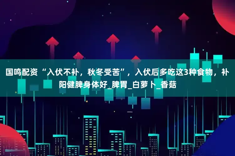 国鸣配资 “入伏不补，秋冬受苦”，入伏后多吃这3种食物，补阳健脾身体好_脾胃_白萝卜_香菇