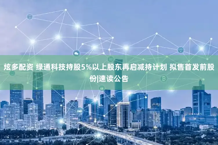 炫多配资 绿通科技持股5%以上股东再启减持计划 拟售首发前股份|速读公告