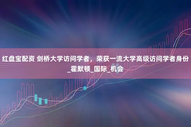 红盘宝配资 剑桥大学访问学者，荣获一流大学高级访问学者身份_霍默顿_国际_机会