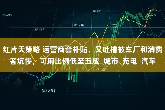 红片天策略 运营商套补贴，又吐槽被车厂和消费者坑惨，可用比例低至五成_城市_充电_汽车