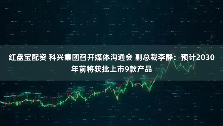 红盘宝配资 科兴集团召开媒体沟通会 副总裁李静：预计2030年前将获批上市9款产品