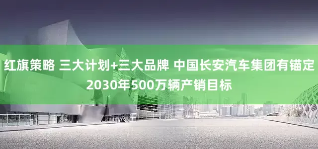红旗策略 三大计划+三大品牌 中国长安汽车集团有锚定2030年500万辆产销目标