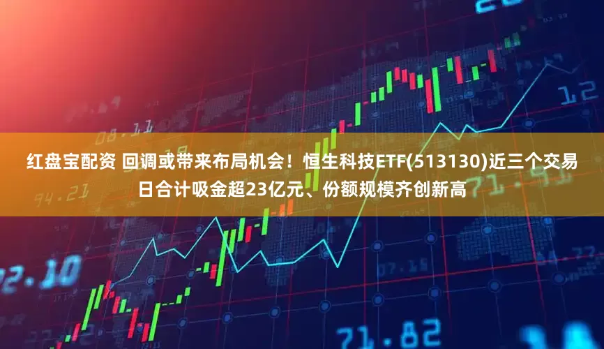 红盘宝配资 回调或带来布局机会！恒生科技ETF(513130)近三个交易日合计吸金超23亿元、份额规模齐创新高